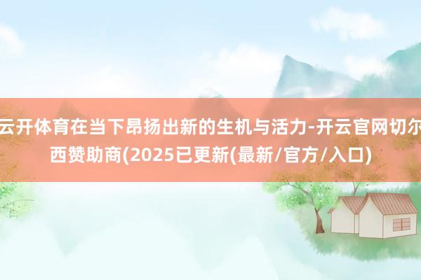 云开体育在当下昂扬出新的生机与活力-开云官网切尔西赞助商(2025已更新(最新/官方/入口)