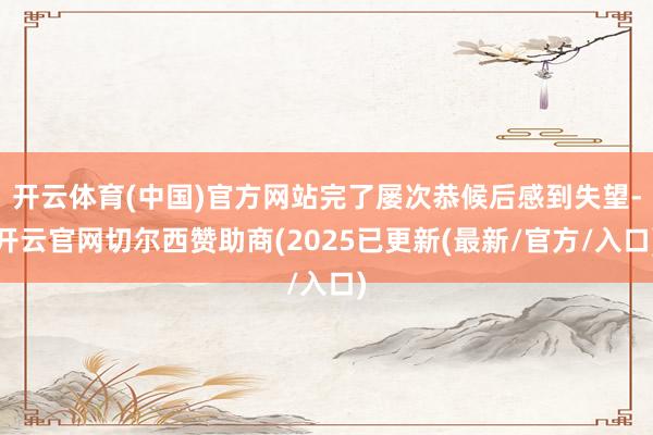 开云体育(中国)官方网站完了屡次恭候后感到失望-开云官网切尔西赞助商(2025已更新(最新/官方/入口)