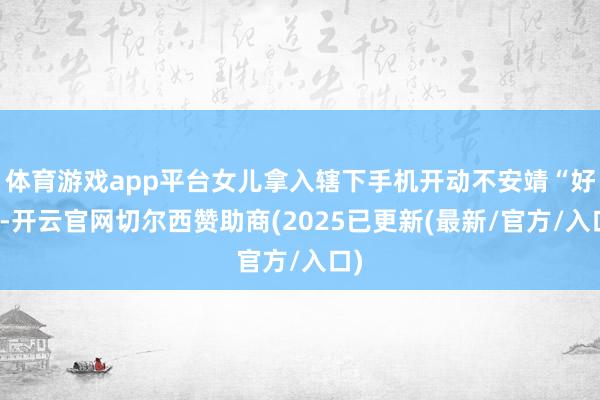 体育游戏app平台女儿拿入辖下手机开动不安靖“好了-开云官网切尔西赞助商(2025已更新(最新/官方/入口)