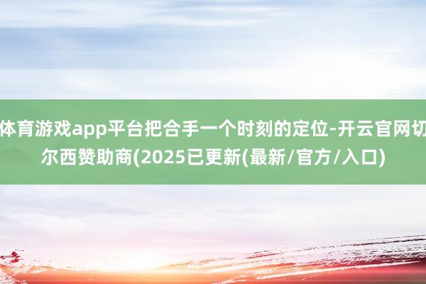 体育游戏app平台把合手一个时刻的定位-开云官网切尔西赞助商(2025已更新(最新/官方/入口)